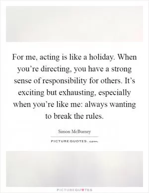For me, acting is like a holiday. When you’re directing, you have a strong sense of responsibility for others. It’s exciting but exhausting, especially when you’re like me: always wanting to break the rules Picture Quote #1