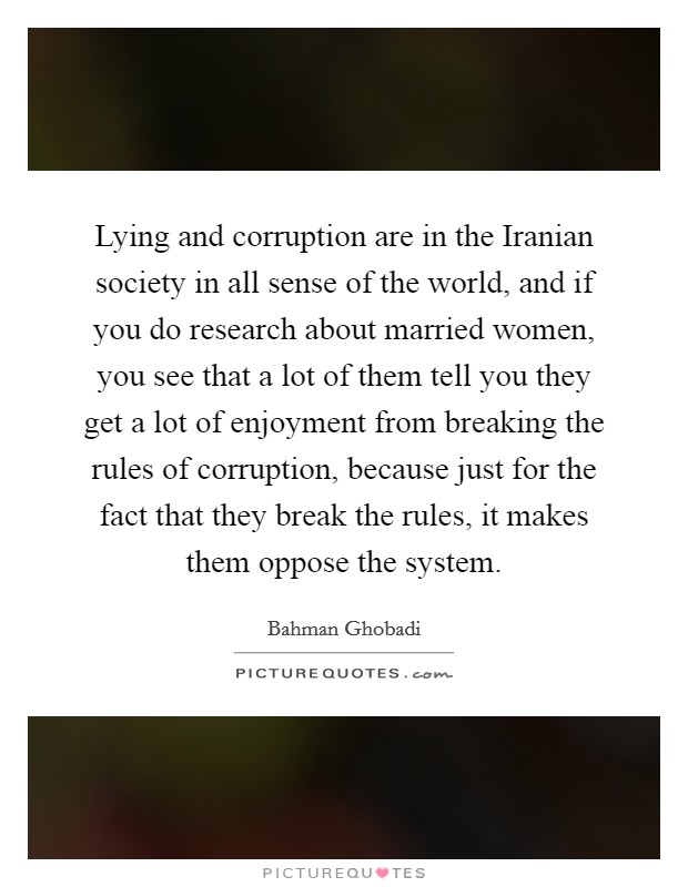 Lying and corruption are in the Iranian society in all sense of the world, and if you do research about married women, you see that a lot of them tell you they get a lot of enjoyment from breaking the rules of corruption, because just for the fact that they break the rules, it makes them oppose the system. Picture Quote #1