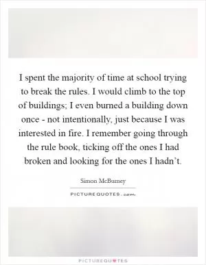 I spent the majority of time at school trying to break the rules. I would climb to the top of buildings; I even burned a building down once - not intentionally, just because I was interested in fire. I remember going through the rule book, ticking off the ones I had broken and looking for the ones I hadn’t Picture Quote #1
