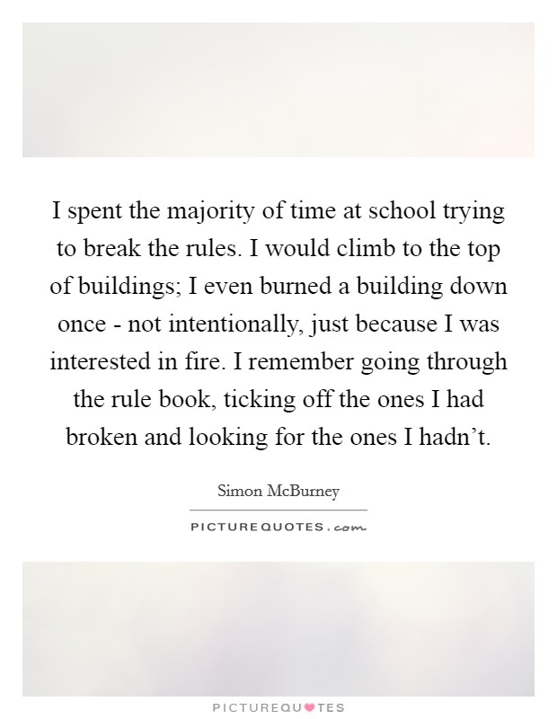I spent the majority of time at school trying to break the rules. I would climb to the top of buildings; I even burned a building down once - not intentionally, just because I was interested in fire. I remember going through the rule book, ticking off the ones I had broken and looking for the ones I hadn't. Picture Quote #1