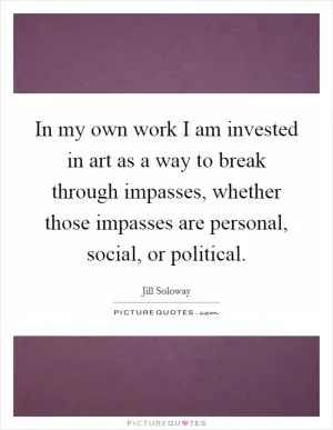 In my own work I am invested in art as a way to break through impasses, whether those impasses are personal, social, or political Picture Quote #1
