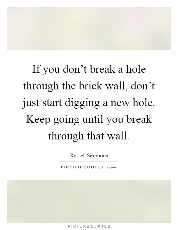 If you don't break a hole through the brick wall, don't just start digging a new hole. Keep going until you break through that wall. Picture Quote #1