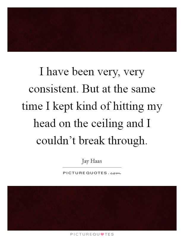 I have been very, very consistent. But at the same time I kept kind of hitting my head on the ceiling and I couldn't break through. Picture Quote #1