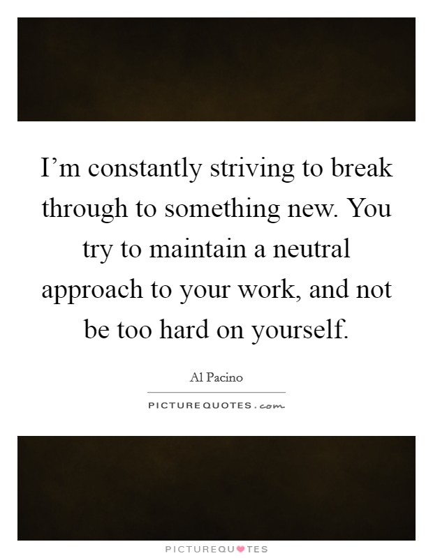 I'm constantly striving to break through to something new. You try to maintain a neutral approach to your work, and not be too hard on yourself. Picture Quote #1