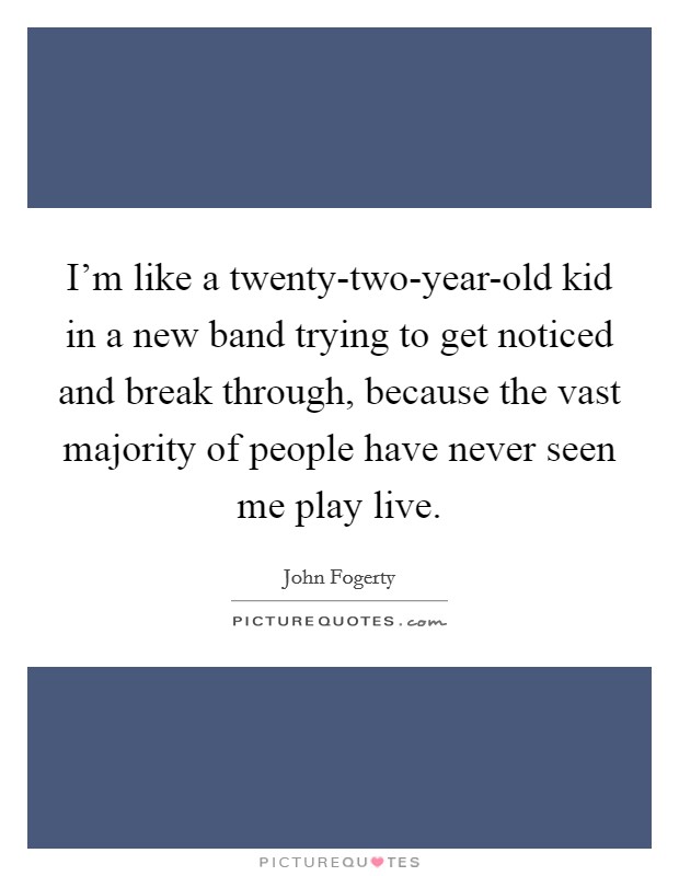 I'm like a twenty-two-year-old kid in a new band trying to get noticed and break through, because the vast majority of people have never seen me play live. Picture Quote #1