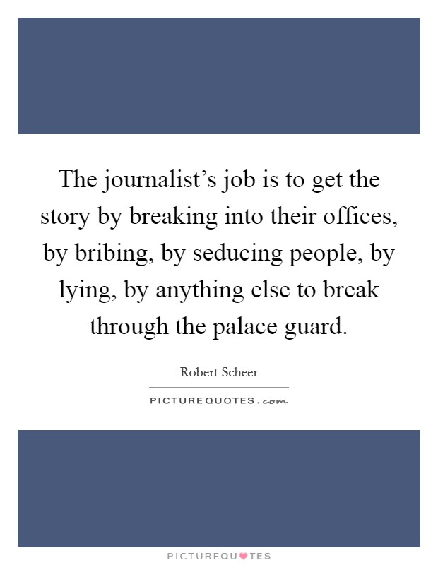 The journalist's job is to get the story by breaking into their offices, by bribing, by seducing people, by lying, by anything else to break through the palace guard. Picture Quote #1