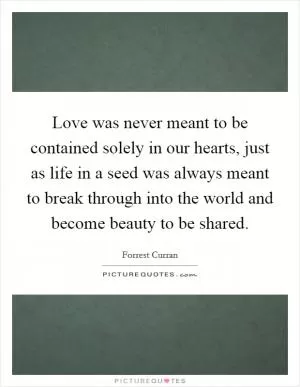Love was never meant to be contained solely in our hearts, just as life in a seed was always meant to break through into the world and become beauty to be shared Picture Quote #1