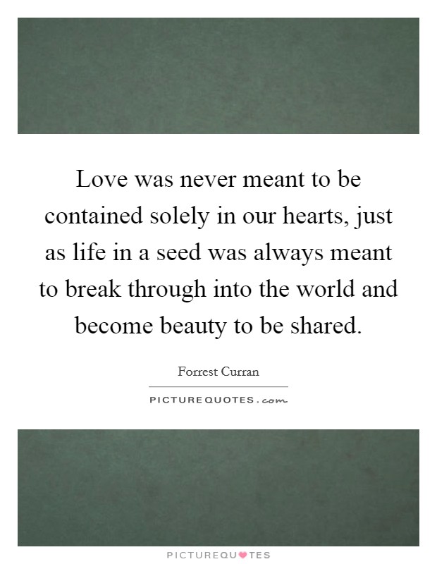 Love was never meant to be contained solely in our hearts, just as life in a seed was always meant to break through into the world and become beauty to be shared. Picture Quote #1