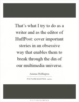 That’s what I try to do as a writer and as the editor of HuffPost: cover important stories in an obsessive way that enables them to break through the din of our multimedia universe Picture Quote #1