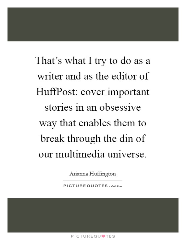 That's what I try to do as a writer and as the editor of HuffPost: cover important stories in an obsessive way that enables them to break through the din of our multimedia universe. Picture Quote #1