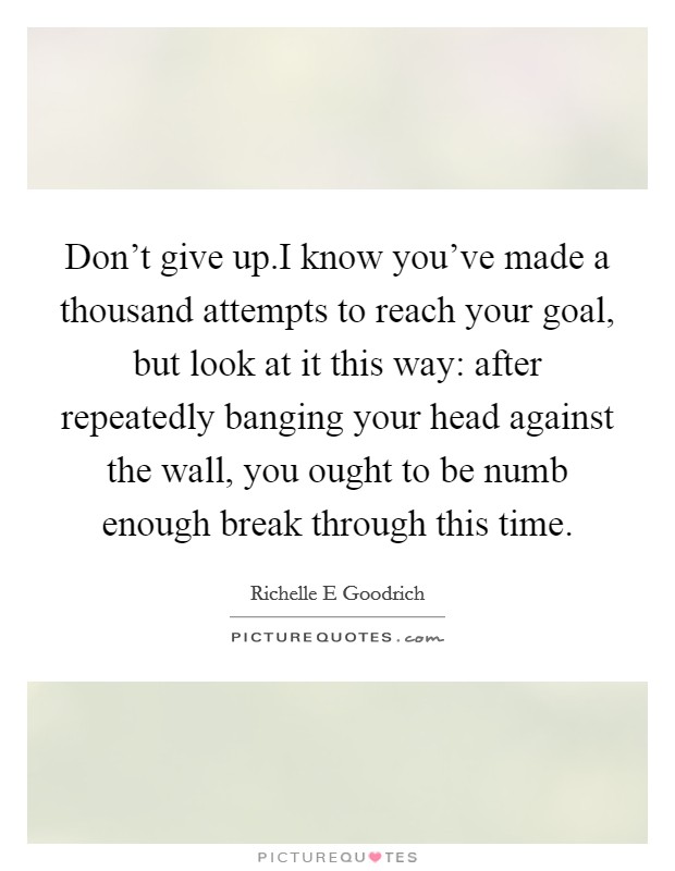 Don't give up.I know you've made a thousand attempts to reach your goal, but look at it this way: after repeatedly banging your head against the wall, you ought to be numb enough break through this time. Picture Quote #1