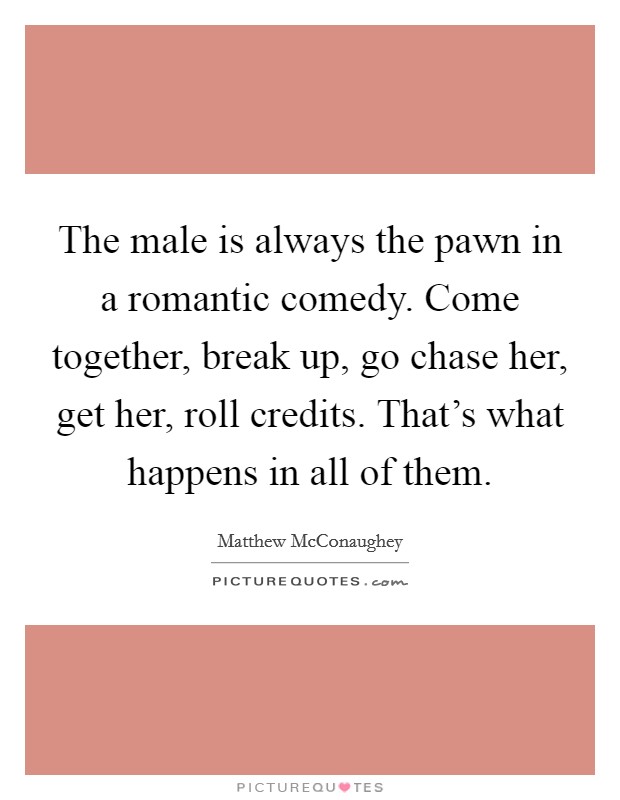 The male is always the pawn in a romantic comedy. Come together, break up, go chase her, get her, roll credits. That's what happens in all of them. Picture Quote #1