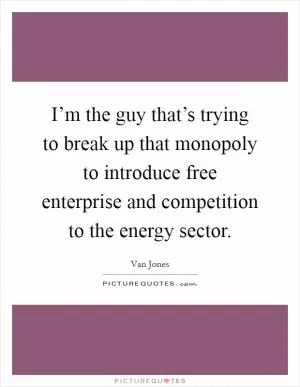 I’m the guy that’s trying to break up that monopoly to introduce free enterprise and competition to the energy sector Picture Quote #1