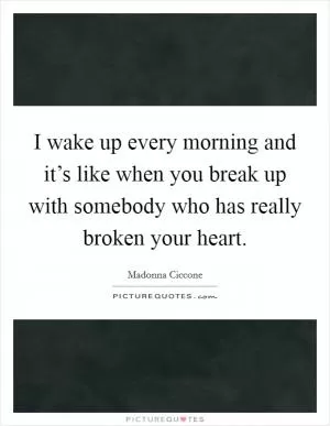 I wake up every morning and it’s like when you break up with somebody who has really broken your heart Picture Quote #1