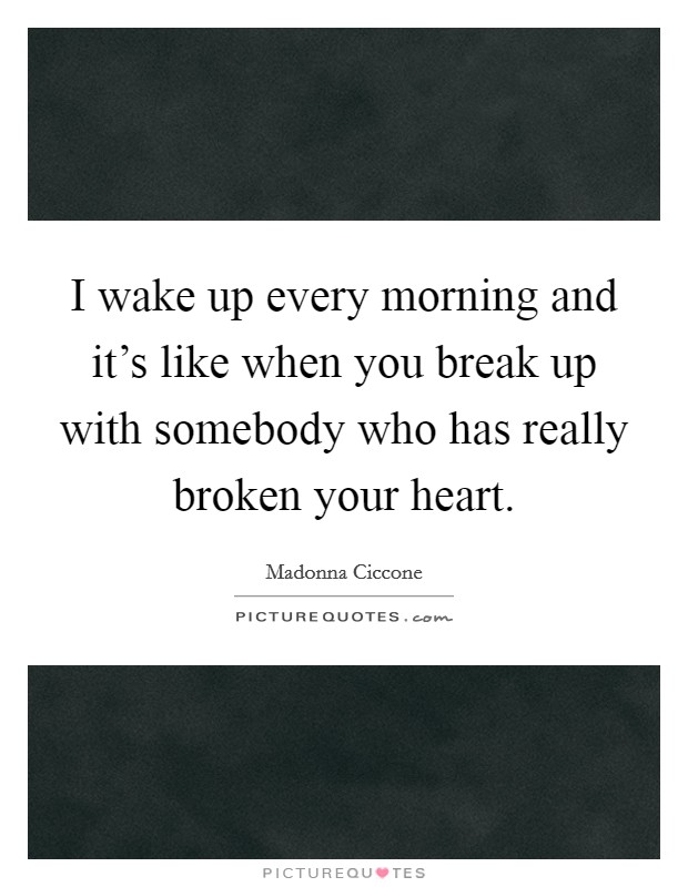 I wake up every morning and it's like when you break up with somebody who has really broken your heart. Picture Quote #1