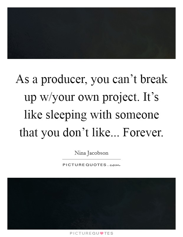 As a producer, you can't break up w/your own project. It's like sleeping with someone that you don't like... Forever. Picture Quote #1