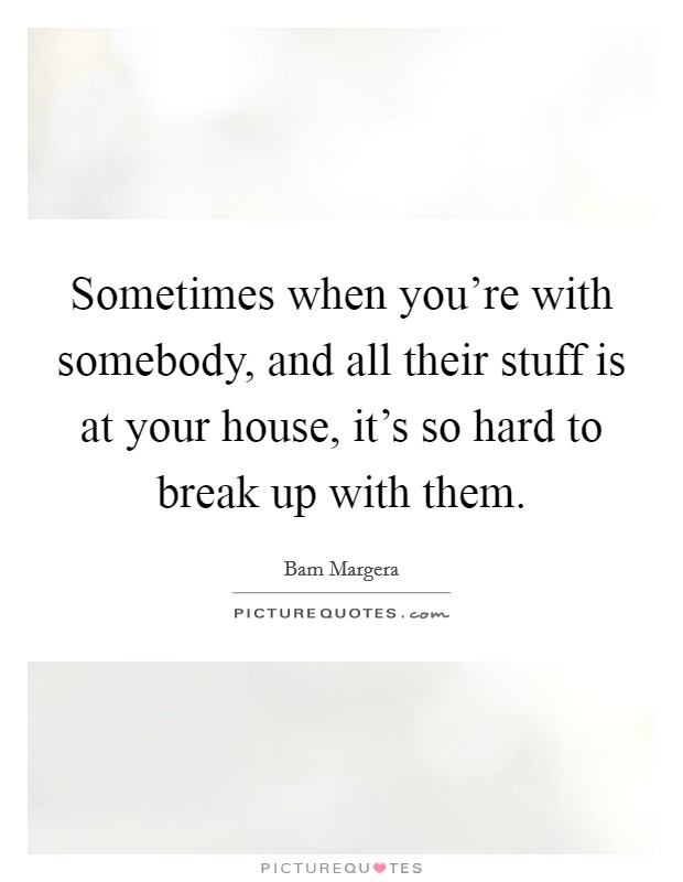 Sometimes when you're with somebody, and all their stuff is at your house, it's so hard to break up with them. Picture Quote #1