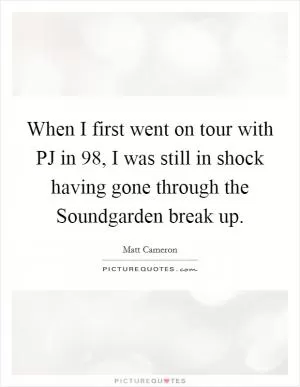 When I first went on tour with PJ in  98, I was still in shock having gone through the Soundgarden break up Picture Quote #1