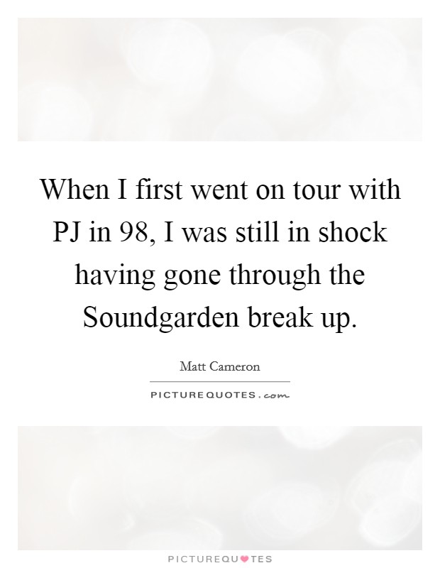 When I first went on tour with PJ in  98, I was still in shock having gone through the Soundgarden break up. Picture Quote #1