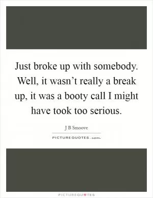 Just broke up with somebody. Well, it wasn’t really a break up, it was a booty call I might have took too serious Picture Quote #1