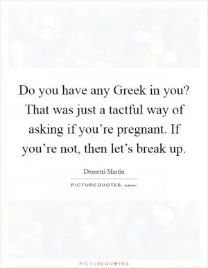 Do you have any Greek in you? That was just a tactful way of asking if you’re pregnant. If you’re not, then let’s break up Picture Quote #1