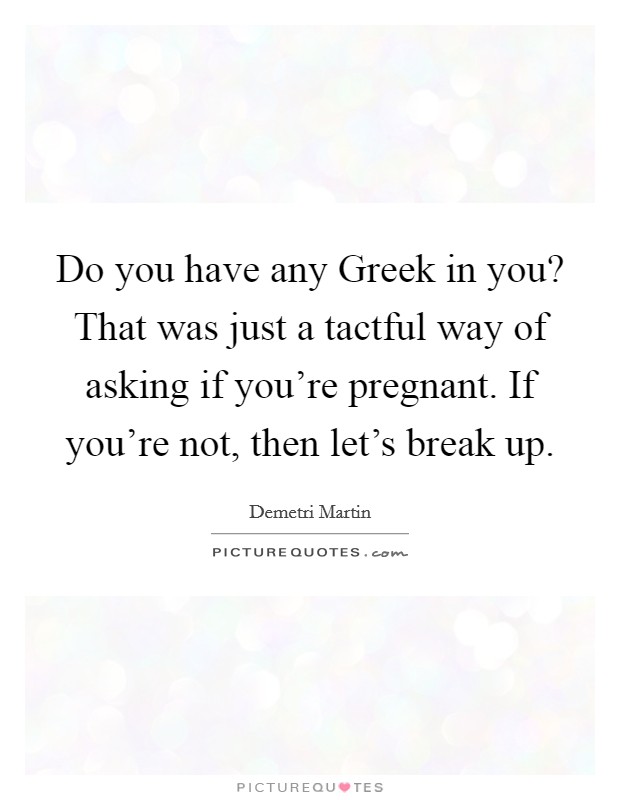 Do you have any Greek in you? That was just a tactful way of asking if you're pregnant. If you're not, then let's break up. Picture Quote #1