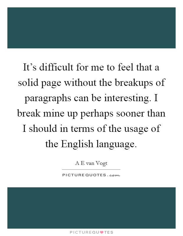 It's difficult for me to feel that a solid page without the breakups of paragraphs can be interesting. I break mine up perhaps sooner than I should in terms of the usage of the English language. Picture Quote #1