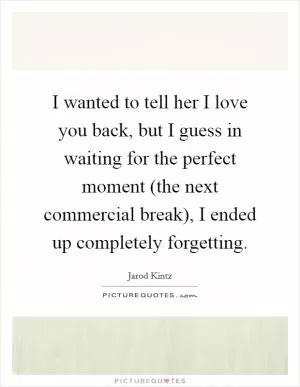 I wanted to tell her I love you back, but I guess in waiting for the perfect moment (the next commercial break), I ended up completely forgetting Picture Quote #1