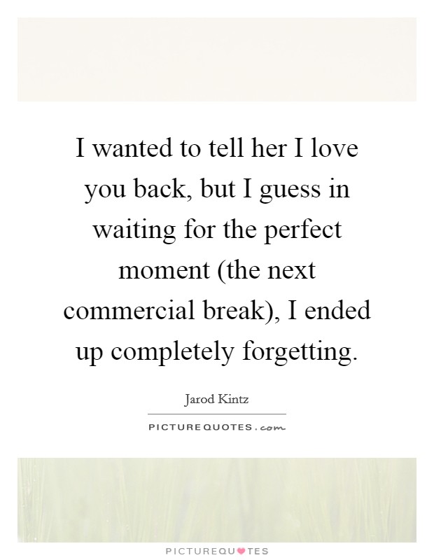 I wanted to tell her I love you back, but I guess in waiting for the perfect moment (the next commercial break), I ended up completely forgetting. Picture Quote #1