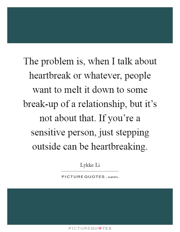 The problem is, when I talk about heartbreak or whatever, people want to melt it down to some break-up of a relationship, but it's not about that. If you're a sensitive person, just stepping outside can be heartbreaking. Picture Quote #1