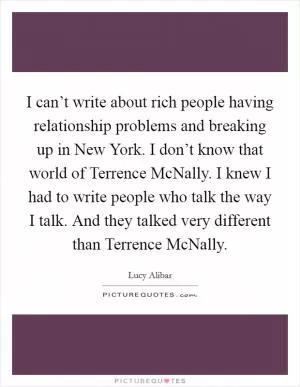 I can’t write about rich people having relationship problems and breaking up in New York. I don’t know that world of Terrence McNally. I knew I had to write people who talk the way I talk. And they talked very different than Terrence McNally Picture Quote #1