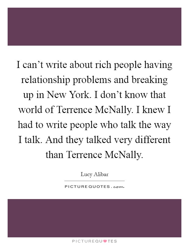 I can't write about rich people having relationship problems and breaking up in New York. I don't know that world of Terrence McNally. I knew I had to write people who talk the way I talk. And they talked very different than Terrence McNally. Picture Quote #1