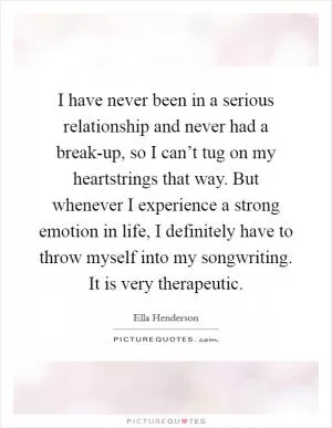 I have never been in a serious relationship and never had a break-up, so I can’t tug on my heartstrings that way. But whenever I experience a strong emotion in life, I definitely have to throw myself into my songwriting. It is very therapeutic Picture Quote #1