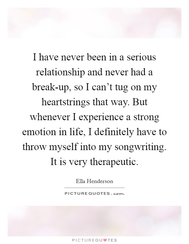 I have never been in a serious relationship and never had a break-up, so I can't tug on my heartstrings that way. But whenever I experience a strong emotion in life, I definitely have to throw myself into my songwriting. It is very therapeutic. Picture Quote #1