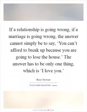 If a relationship is going wrong, if a marriage is going wrong, the answer cannot simply be to say, ‘You can’t afford to break up because you are going to lose the house.’ The answer has to be only one thing, which is ‘I love you.’ Picture Quote #1