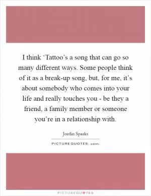 I think ‘Tattoo’s a song that can go so many different ways. Some people think of it as a break-up song, but, for me, it’s about somebody who comes into your life and really touches you - be they a friend, a family member or someone you’re in a relationship with Picture Quote #1