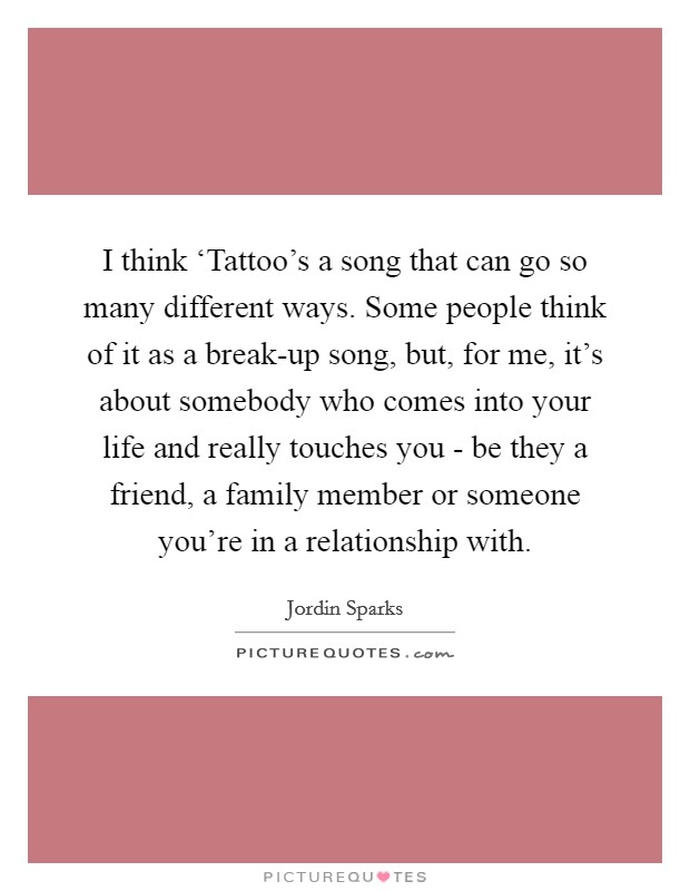 I think ‘Tattoo's a song that can go so many different ways. Some people think of it as a break-up song, but, for me, it's about somebody who comes into your life and really touches you - be they a friend, a family member or someone you're in a relationship with. Picture Quote #1