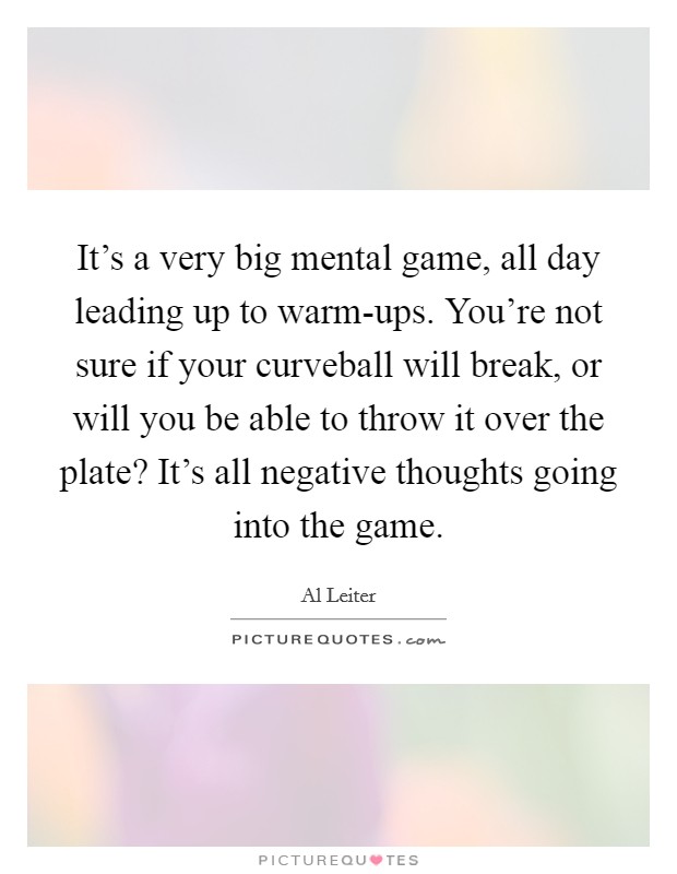 It's a very big mental game, all day leading up to warm-ups. You're not sure if your curveball will break, or will you be able to throw it over the plate? It's all negative thoughts going into the game. Picture Quote #1