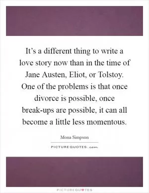 It’s a different thing to write a love story now than in the time of Jane Austen, Eliot, or Tolstoy. One of the problems is that once divorce is possible, once break-ups are possible, it can all become a little less momentous Picture Quote #1