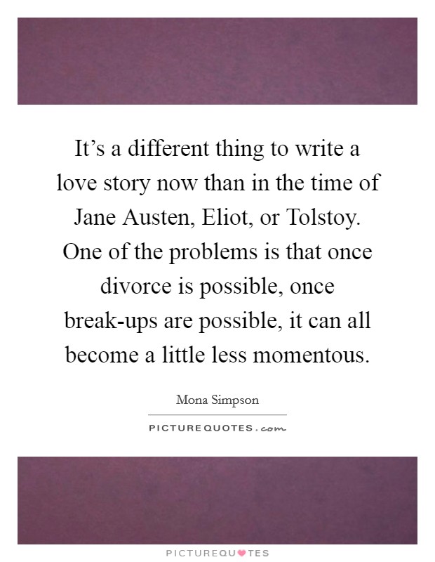 It's a different thing to write a love story now than in the time of Jane Austen, Eliot, or Tolstoy. One of the problems is that once divorce is possible, once break-ups are possible, it can all become a little less momentous. Picture Quote #1