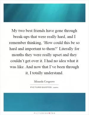 My two best friends have gone through break-ups that were really hard, and I remember thinking, ‘How could this be so hard and important to them?’ Literally for months they were really upset and they couldn’t get over it. I had no idea what it was like. And now that I’ve been through it, I totally understand Picture Quote #1