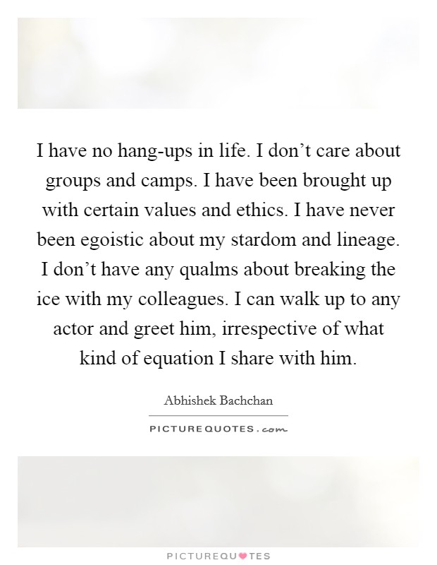 I have no hang-ups in life. I don't care about groups and camps. I have been brought up with certain values and ethics. I have never been egoistic about my stardom and lineage. I don't have any qualms about breaking the ice with my colleagues. I can walk up to any actor and greet him, irrespective of what kind of equation I share with him. Picture Quote #1