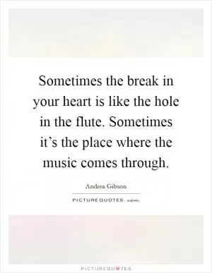 Sometimes the break in your heart is like the hole in the flute. Sometimes it’s the place where the music comes through Picture Quote #1