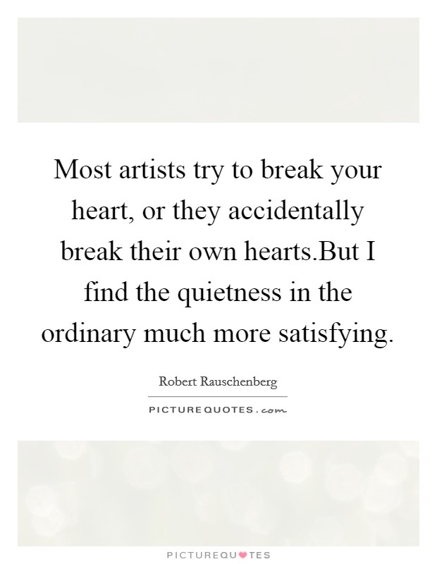 Most artists try to break your heart, or they accidentally break their own hearts.But I find the quietness in the ordinary much more satisfying. Picture Quote #1