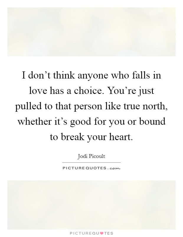 I don't think anyone who falls in love has a choice. You're just pulled to that person like true north, whether it's good for you or bound to break your heart. Picture Quote #1