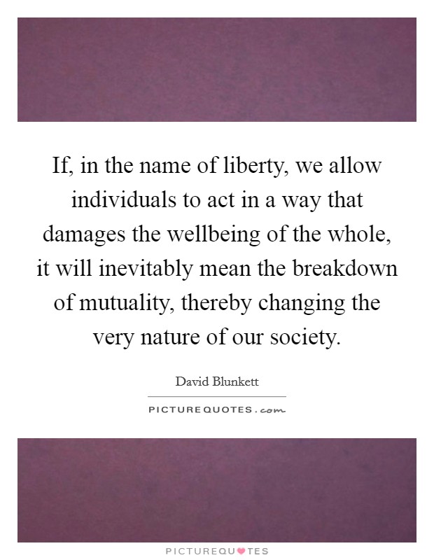 If, in the name of liberty, we allow individuals to act in a way that damages the wellbeing of the whole, it will inevitably mean the breakdown of mutuality, thereby changing the very nature of our society. Picture Quote #1