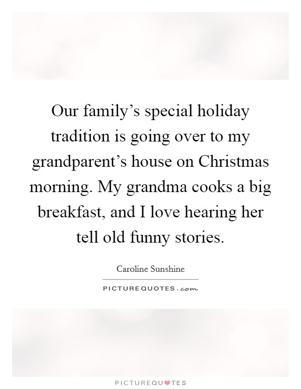 Our family's special holiday tradition is going over to my grandparent's house on Christmas morning. My grandma cooks a big breakfast, and I love hearing her tell old funny stories. Picture Quote #1