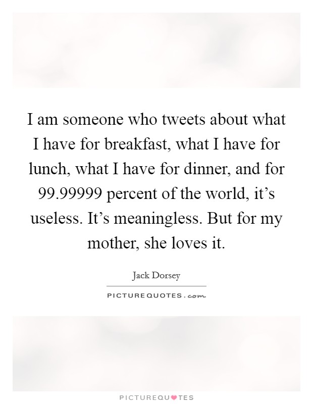 I am someone who tweets about what I have for breakfast, what I have for lunch, what I have for dinner, and for 99.99999 percent of the world, it's useless. It's meaningless. But for my mother, she loves it. Picture Quote #1