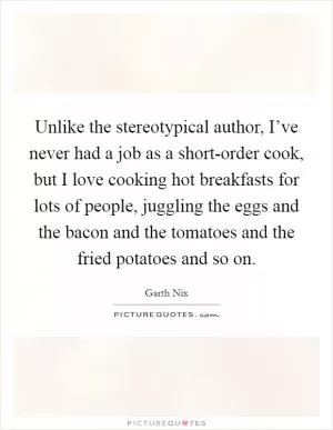 Unlike the stereotypical author, I’ve never had a job as a short-order cook, but I love cooking hot breakfasts for lots of people, juggling the eggs and the bacon and the tomatoes and the fried potatoes and so on Picture Quote #1