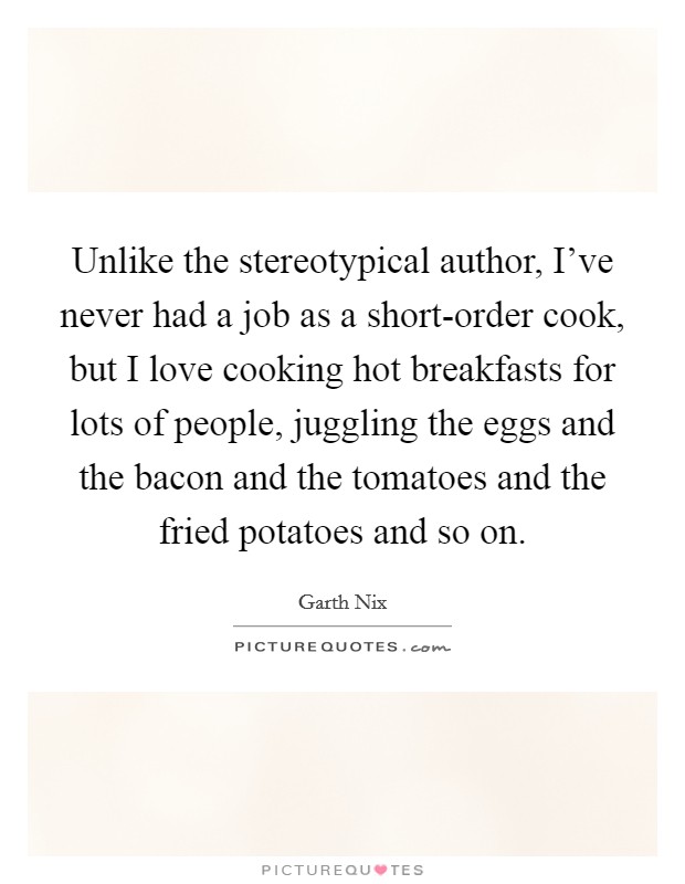 Unlike the stereotypical author, I've never had a job as a short-order cook, but I love cooking hot breakfasts for lots of people, juggling the eggs and the bacon and the tomatoes and the fried potatoes and so on. Picture Quote #1